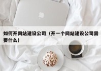 如何开网站建设公司（开一个网站建设公司需要什么）