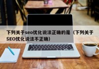 下列关于seo优化说法正确的是（下列关于SEO优化说法不正确）